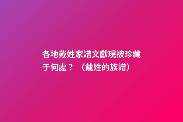 各地戴姓家譜文獻現被珍藏于何處？（戴姓的族譜）